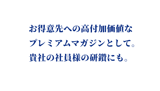 お得意先への高付加価値なプレミアムマガジンとして。貴社の社員様の研鑽にも。
